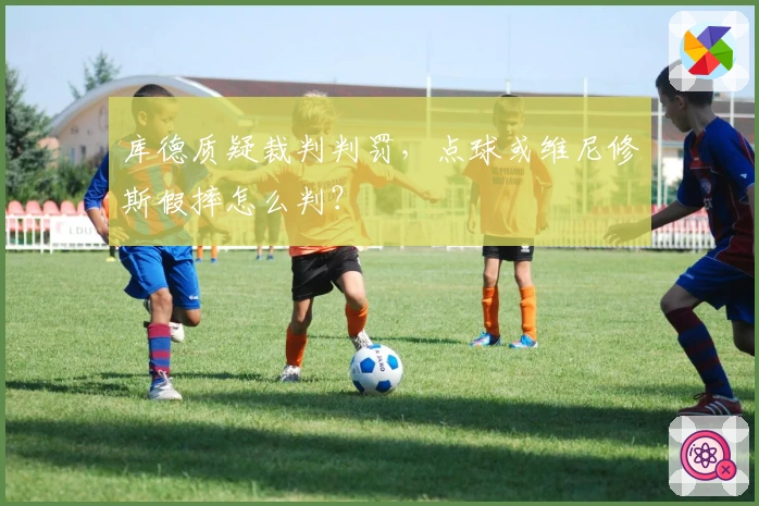 库德质疑裁判判罚，点球或维尼修斯假摔怎么判？