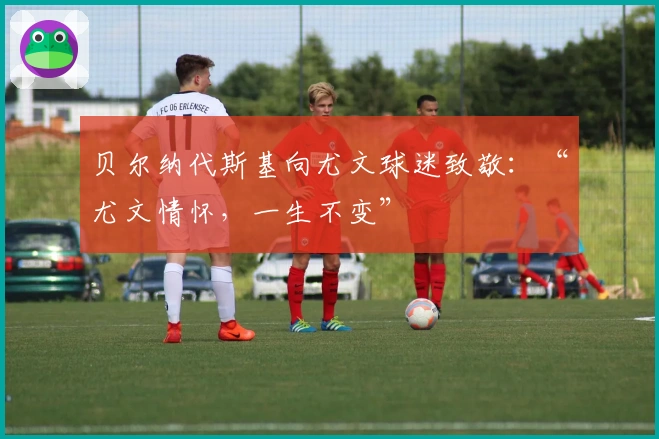 贝尔纳代斯基向尤文球迷致敬：“尤文情怀，一生不变”