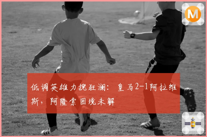 低调英雄力挽狂澜：皇马2-1阿拉维斯，阿隆索困境未解
