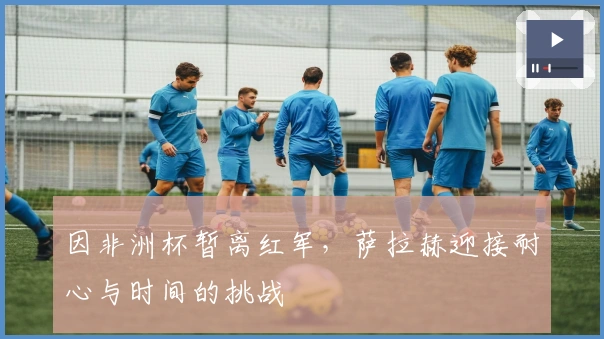 因非洲杯暂离红军，萨拉赫迎接耐心与时间的挑战