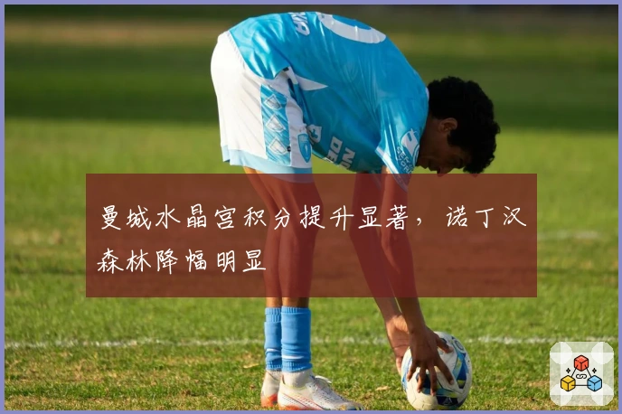 曼城水晶宫积分提升显著，诺丁汉森林降幅明显