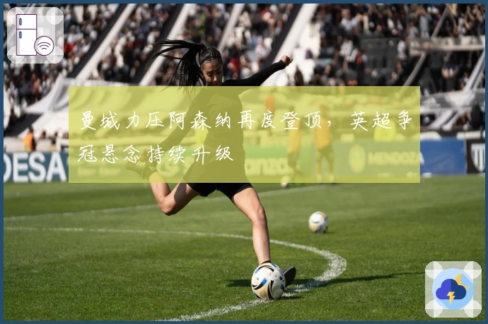 曼城力压阿森纳再度登顶，英超争冠悬念持续升级