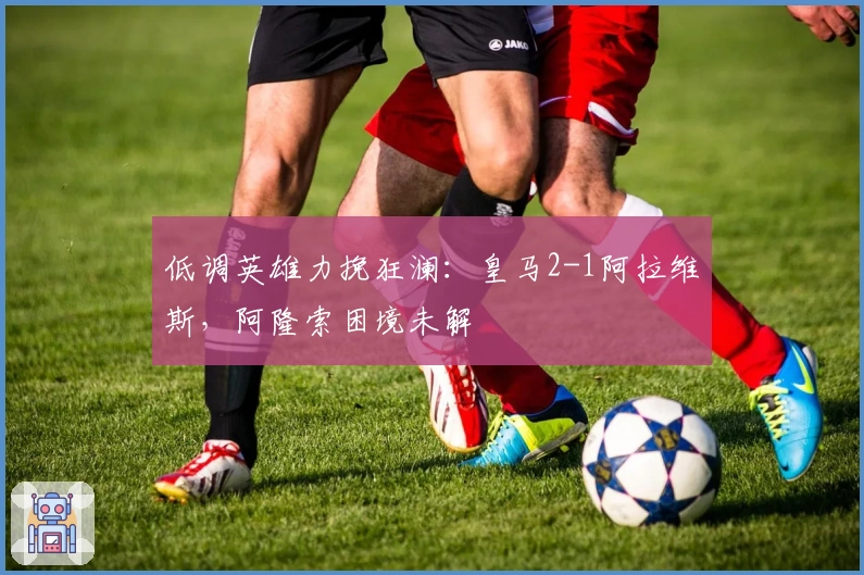 低调英雄力挽狂澜：皇马2-1阿拉维斯，阿隆索困境未解