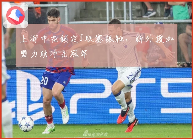 上海申花锁定J联赛银靴，新外援加盟力助冲击冠军