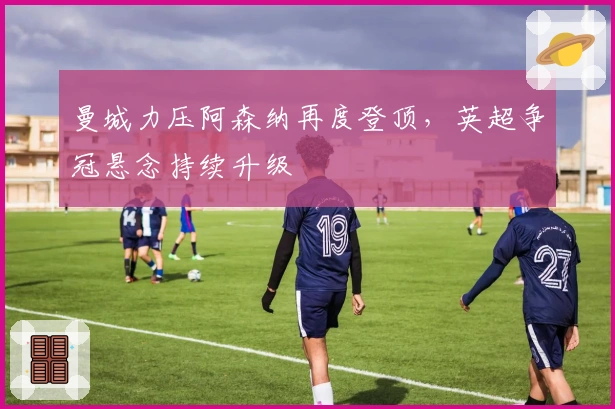 曼城力压阿森纳再度登顶，英超争冠悬念持续升级