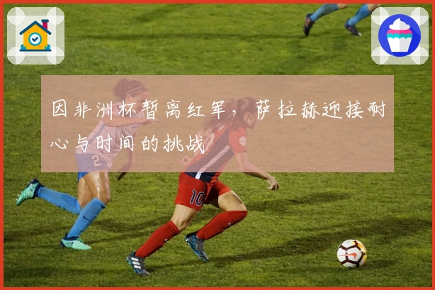 因非洲杯暂离红军，萨拉赫迎接耐心与时间的挑战