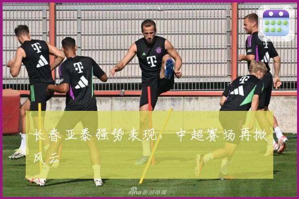 长春亚泰强势表现，中超赛场再掀风云